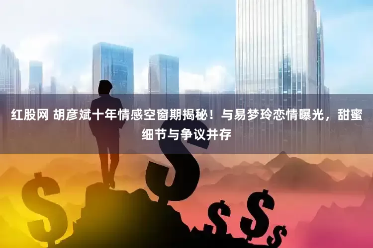 红股网 胡彦斌十年情感空窗期揭秘！与易梦玲恋情曝光，甜蜜细节与争议并存