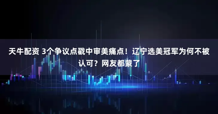 天牛配资 3个争议点戳中审美痛点！辽宁选美冠军为何不被认可？网友都蒙了