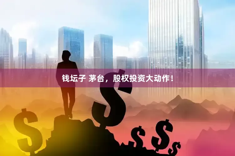 钱坛子 茅台，股权投资大动作！