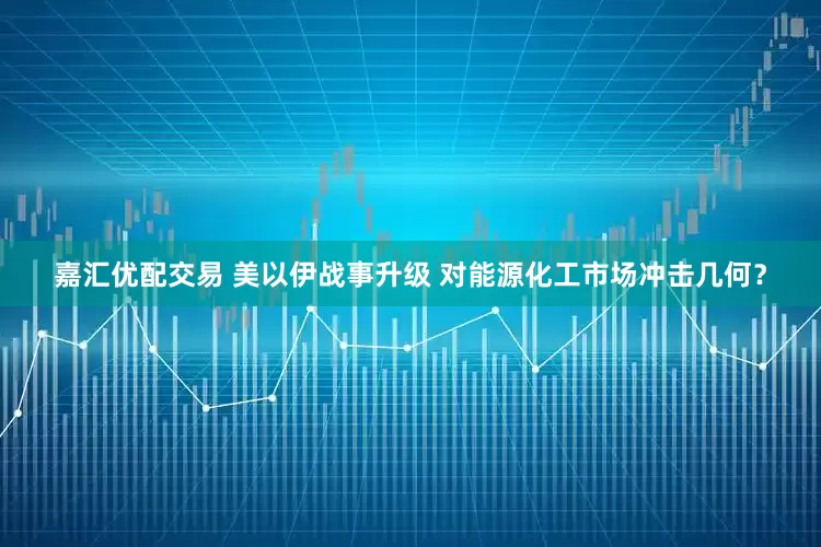 嘉汇优配交易 美以伊战事升级 对能源化工市场冲击几何？