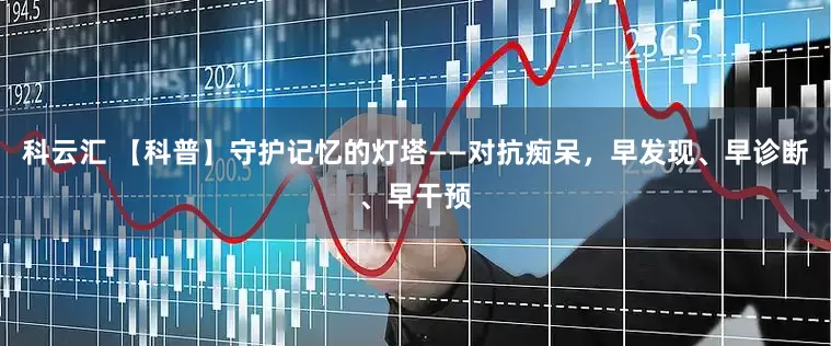 科云汇 【科普】守护记忆的灯塔——对抗痴呆，早发现、早诊断、早干预