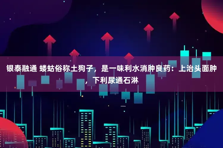 银泰融通 蝼蛄俗称土狗子，是一味利水消肿良药：上治头面肿，下利尿通石淋