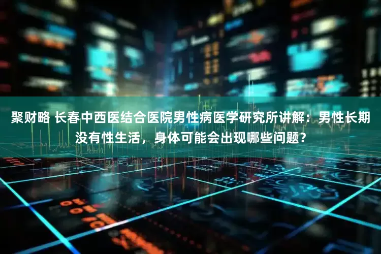 聚财略 长春中西医结合医院男性病医学研究所讲解：男性长期没有性生活，身体可能会出现哪些问题？