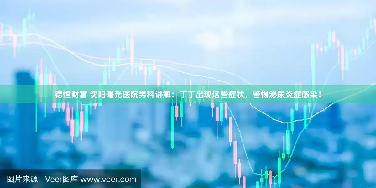 德恒财富 沈阳曙光医院男科讲解：丁丁出现这些症状，警惕泌尿炎症感染！